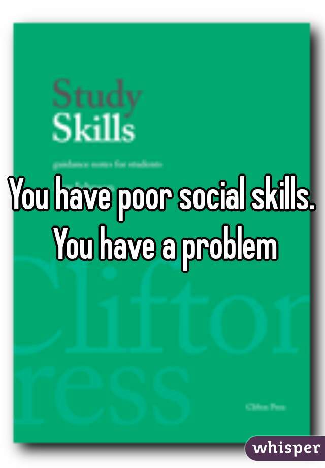 You have poor social skills. You have a problem