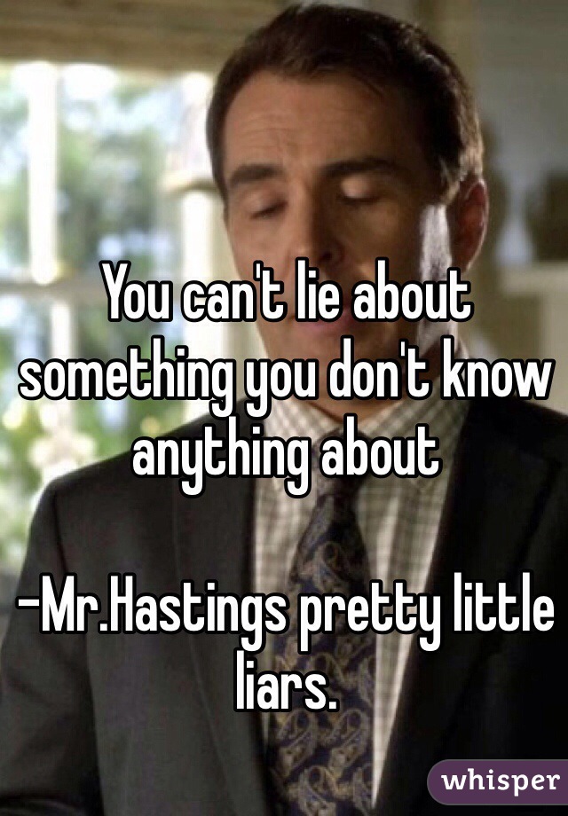 You can't lie about something you don't know anything about 

-Mr.Hastings pretty little liars.