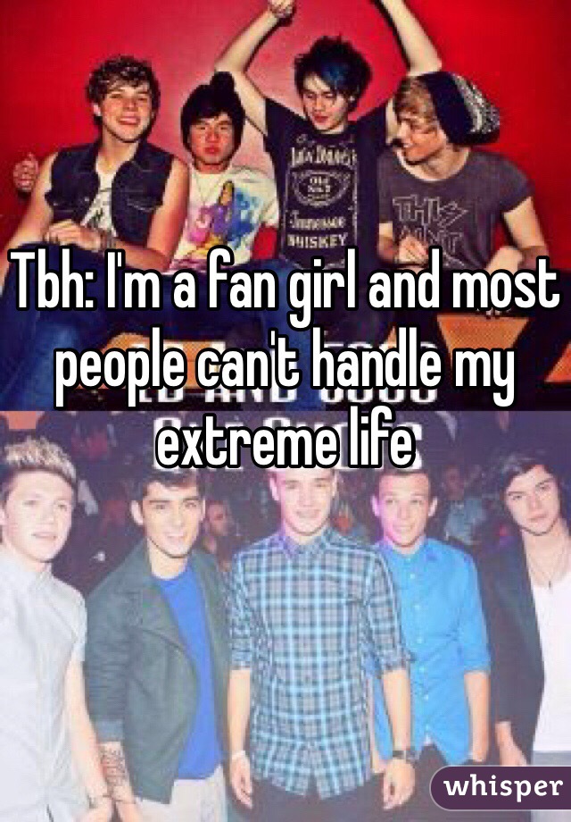 Tbh: I'm a fan girl and most people can't handle my extreme life