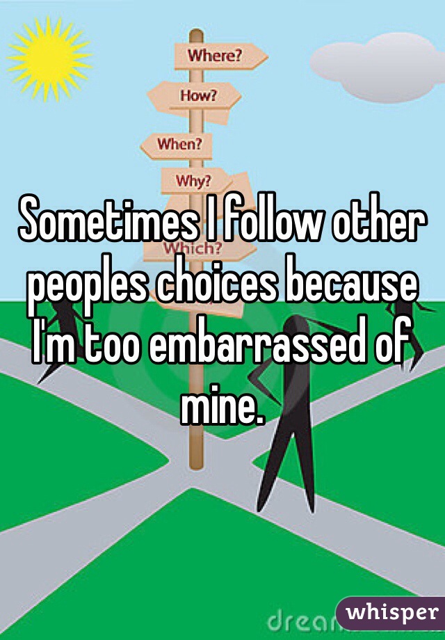 Sometimes I follow other peoples choices because I'm too embarrassed of mine.