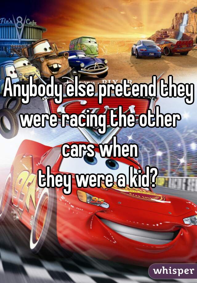 Anybody else pretend they were racing the other cars when
 they were a kid? 