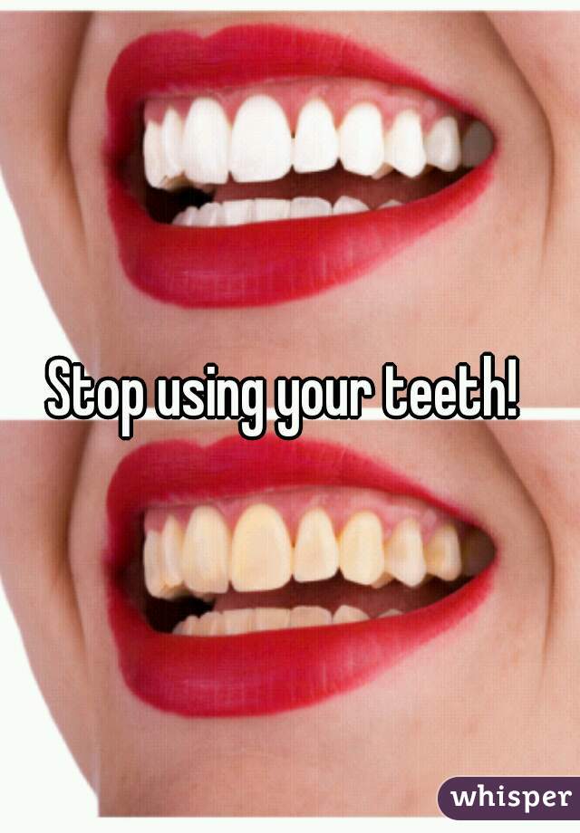 Stop using your teeth! 