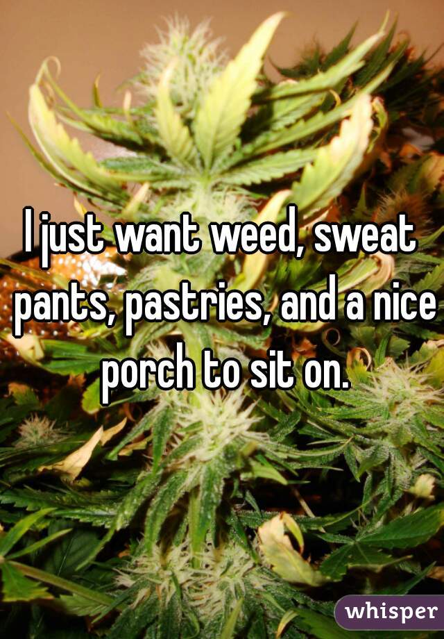 I just want weed, sweat pants, pastries, and a nice porch to sit on.