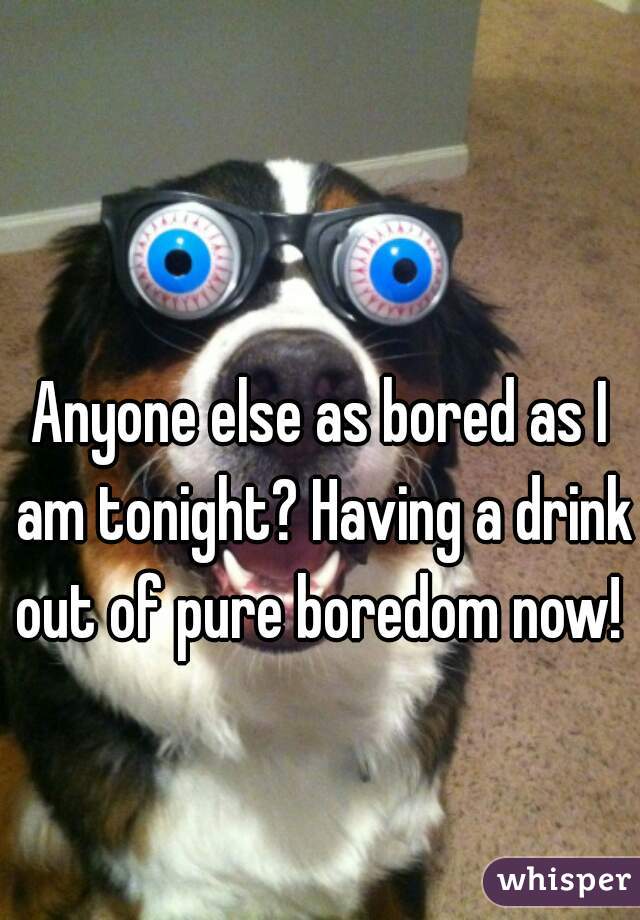 Anyone else as bored as I am tonight? Having a drink out of pure boredom now!  