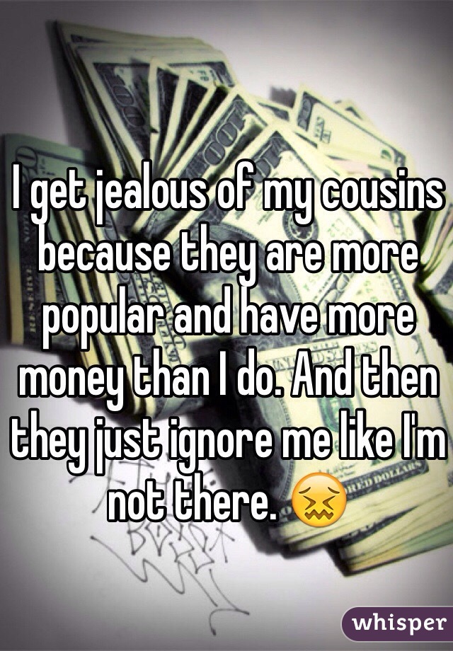 I get jealous of my cousins because they are more popular and have more money than I do. And then they just ignore me like I'm not there. 😖