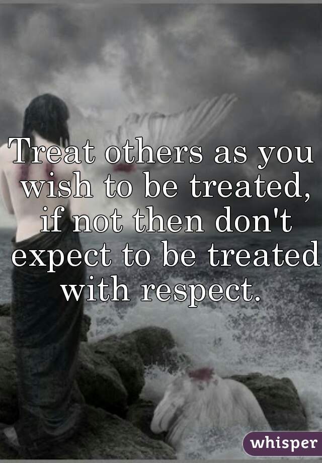 Treat others as you wish to be treated, if not then don't expect to be treated with respect. 