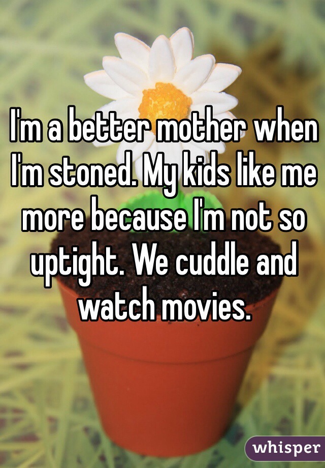 I'm a better mother when I'm stoned. My kids like me more because I'm not so uptight. We cuddle and watch movies. 