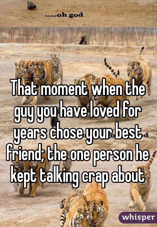 That moment when the guy you have loved for years chose your best friend; the one person he kept talking crap about