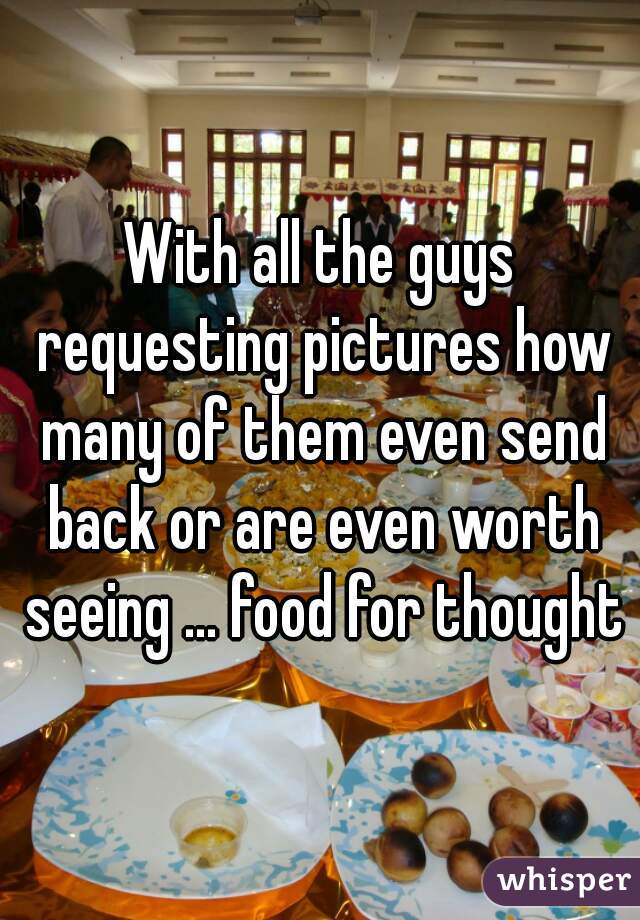 With all the guys requesting pictures how many of them even send back or are even worth seeing ... food for thought