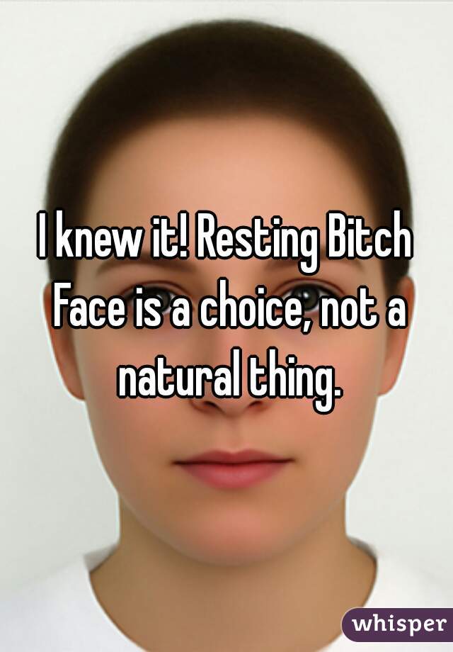 I knew it! Resting Bitch Face is a choice, not a natural thing.