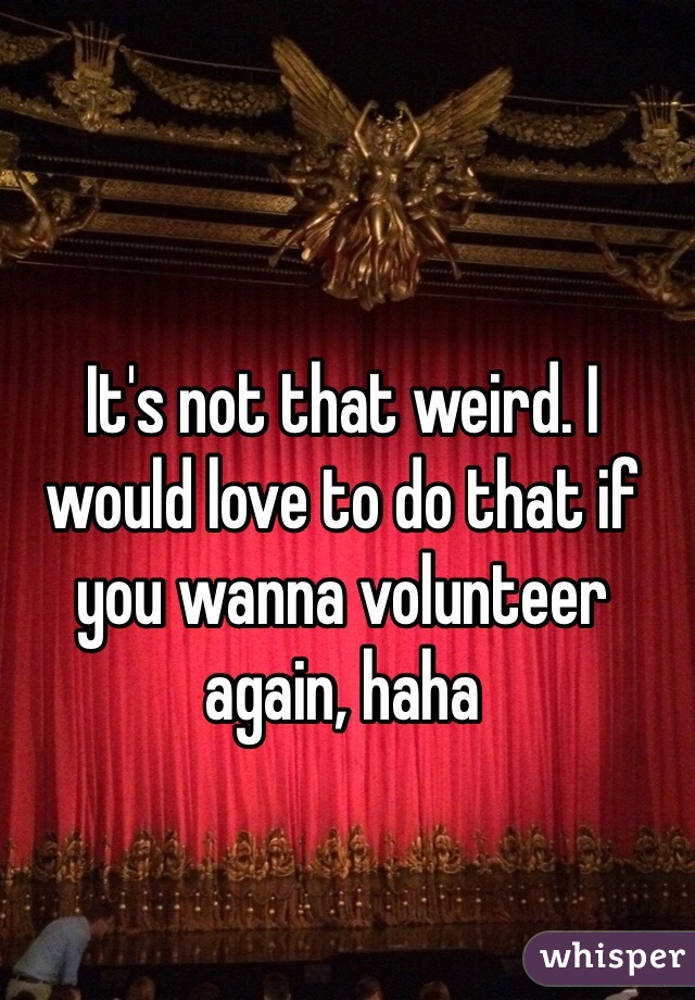 It's not that weird. I would love to do that if you wanna volunteer again, haha