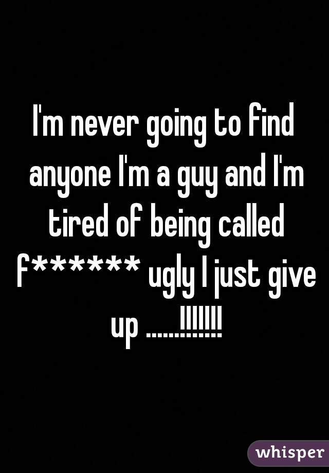 I'm never going to find anyone I'm a guy and I'm tired of being called f****** ugly I just give up ......!!!!!!!