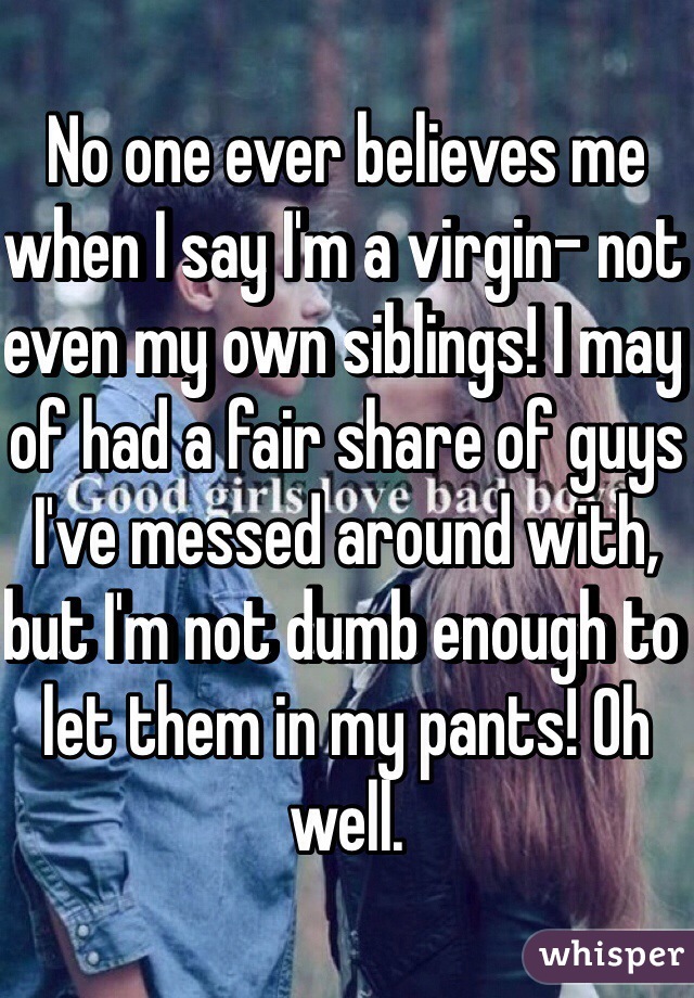 No one ever believes me when I say I'm a virgin- not even my own siblings! I may of had a fair share of guys I've messed around with, but I'm not dumb enough to let them in my pants! Oh well. 