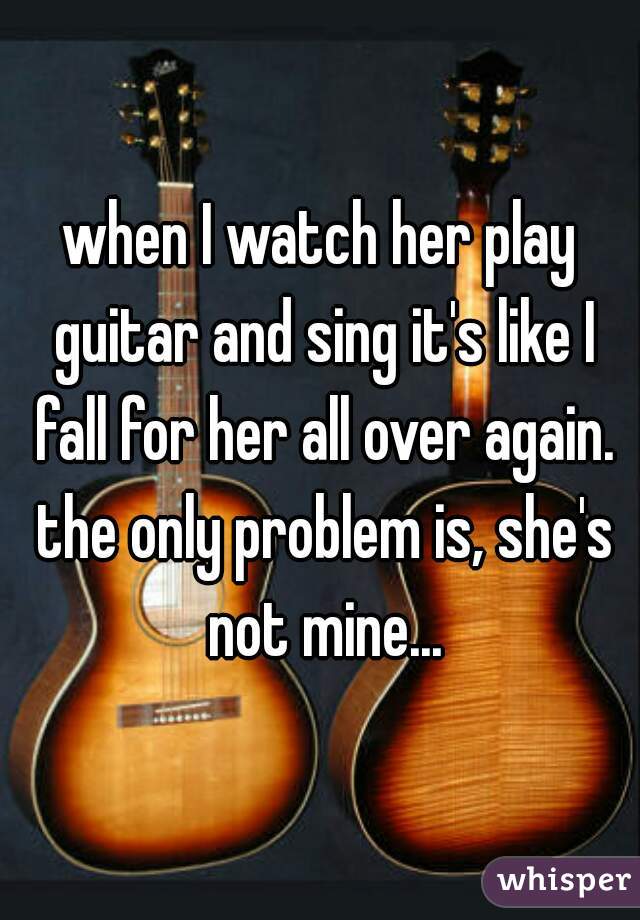 when I watch her play guitar and sing it's like I fall for her all over again. the only problem is, she's not mine...
