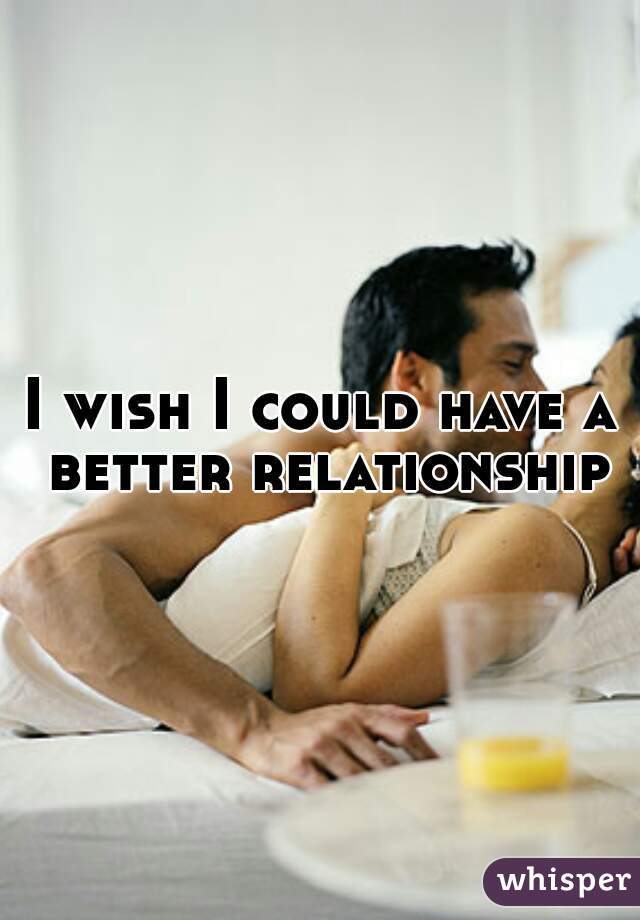 I wish I could have a better relationship