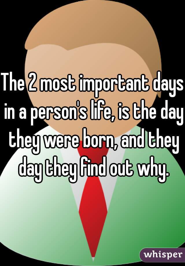The 2 most important days in a person's life, is the day they were born, and they day they find out why.