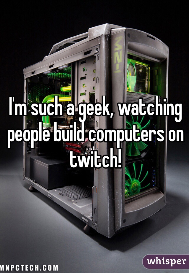I'm such a geek, watching people build computers on twitch!
