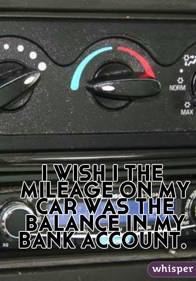 I WISH I THE MILEAGE ON MY CAR WAS THE BALANCE IN MY BANK ACCOUNT. 