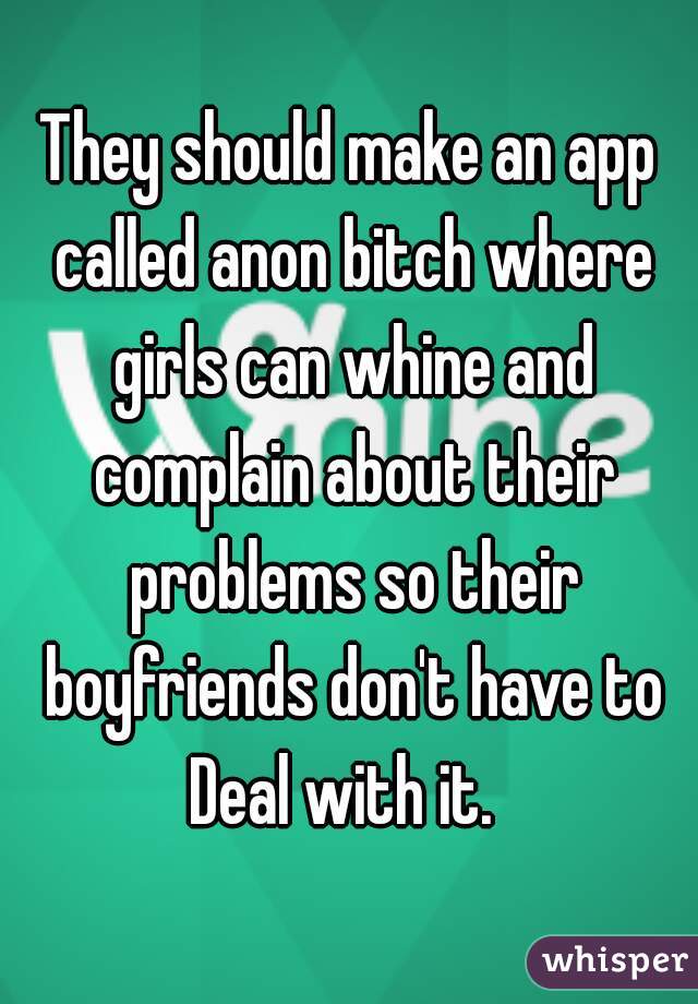 They should make an app called anon bitch where girls can whine and complain about their problems so their boyfriends don't have to Deal with it.  