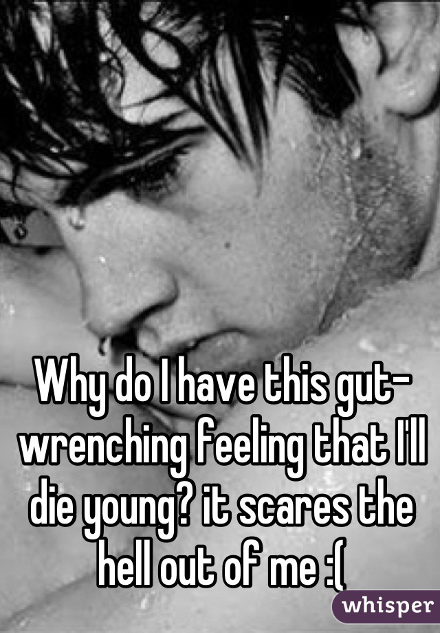 Why do I have this gut-wrenching feeling that I'll die young? it scares the hell out of me :(