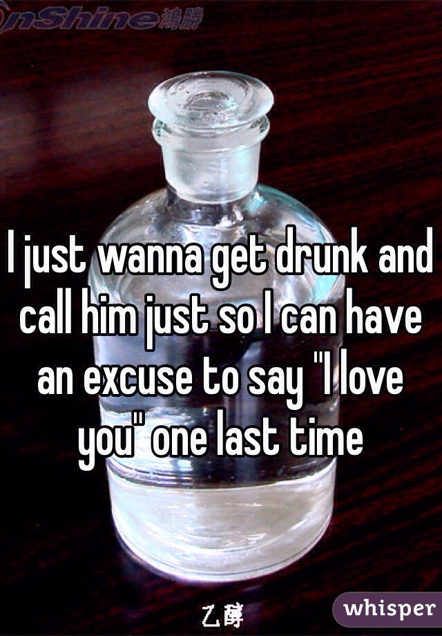 I just wanna get drunk and call him just so I can have an excuse to say "I love you" one last time