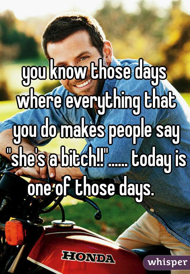 you know those days where everything that you do makes people say "she's a bitch!!"...... today is one of those days.   