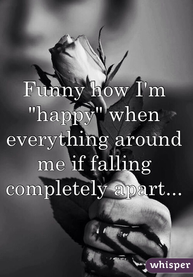 Funny how I'm "happy" when everything around me if falling completely apart...