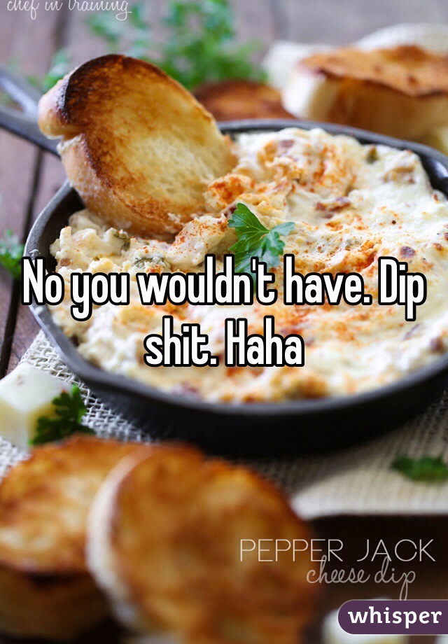 No you wouldn't have. Dip shit. Haha 