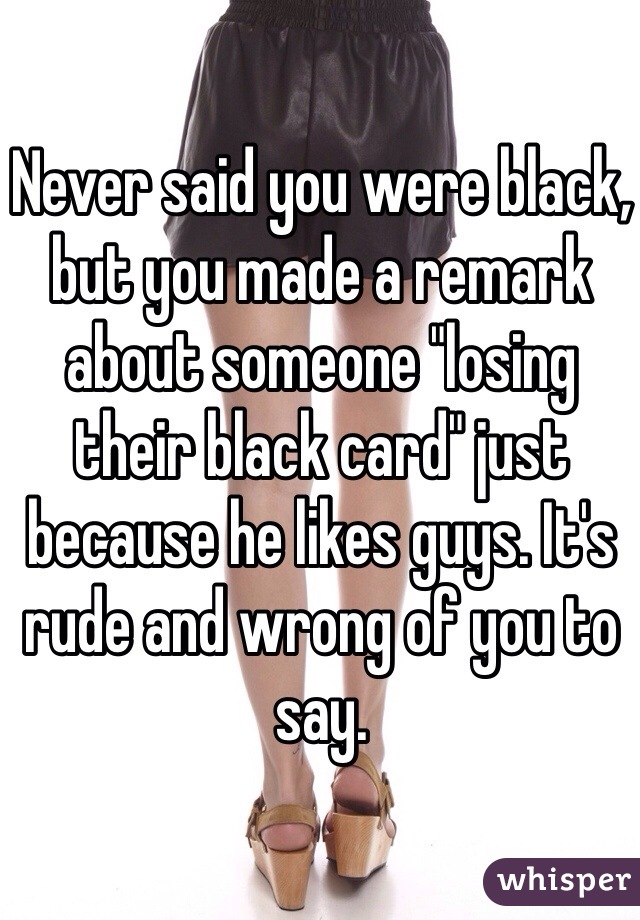 Never said you were black, but you made a remark about someone "losing their black card" just because he likes guys. It's rude and wrong of you to say. 