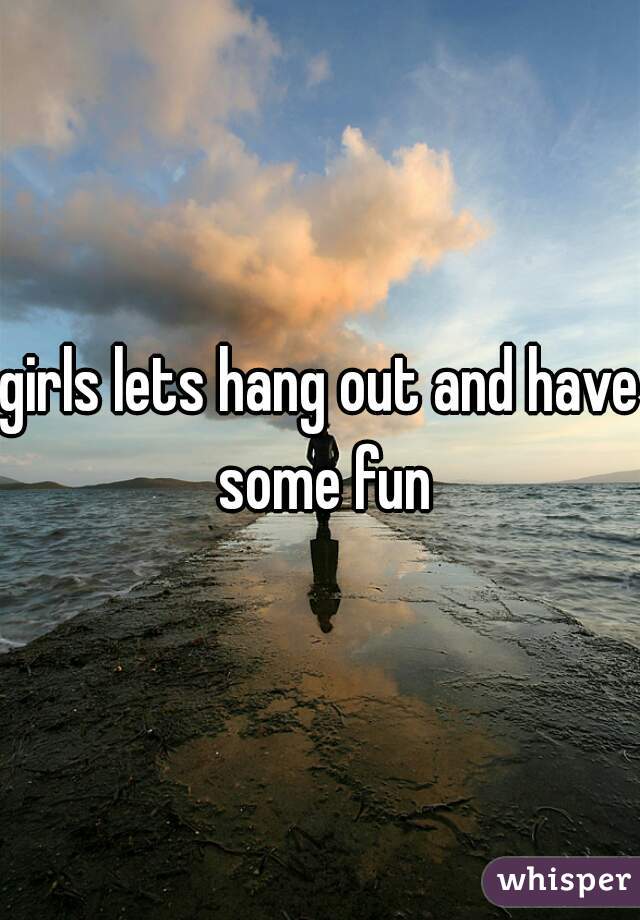 girls lets hang out and have some fun