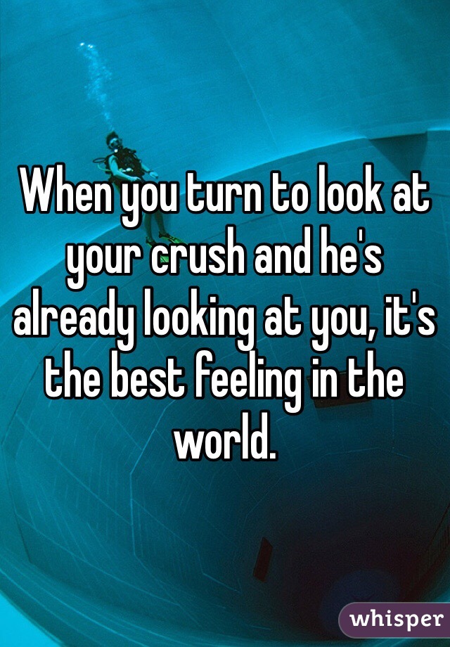 When you turn to look at your crush and he's already looking at you, it's the best feeling in the world.