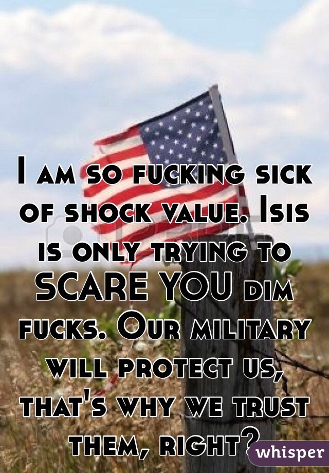 I am so fucking sick of shock value. Isis is only trying to SCARE YOU dim fucks. Our military will protect us, that's why we trust them, right?