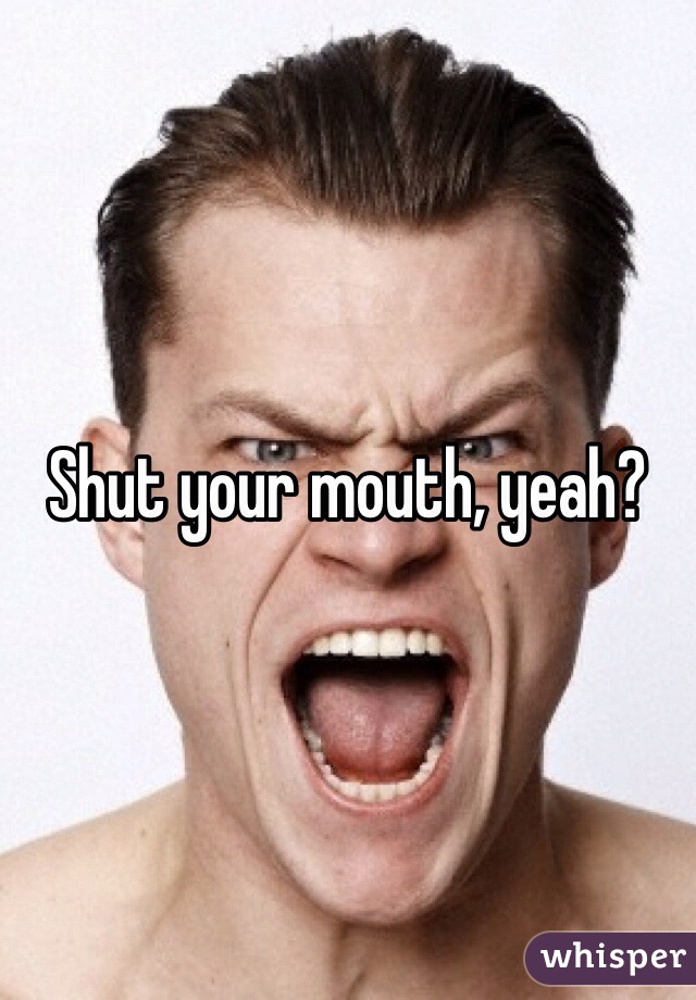 Shut your mouth, yeah?