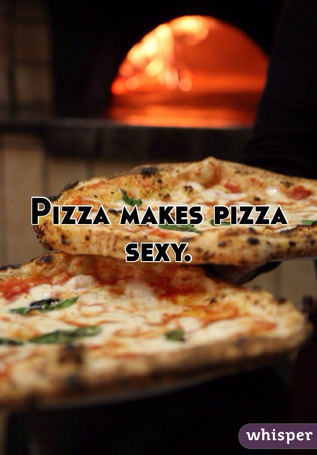 Pizza makes pizza sexy.