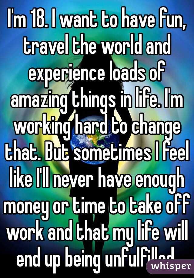 I'm 18. I want to have fun, travel the world and experience loads of amazing things in life. I'm working hard to change that. But sometimes I feel like I'll never have enough money or time to take off work and that my life will end up being unfulfilled.