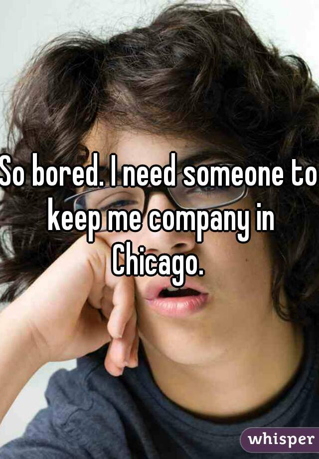 So bored. I need someone to keep me company in Chicago. 