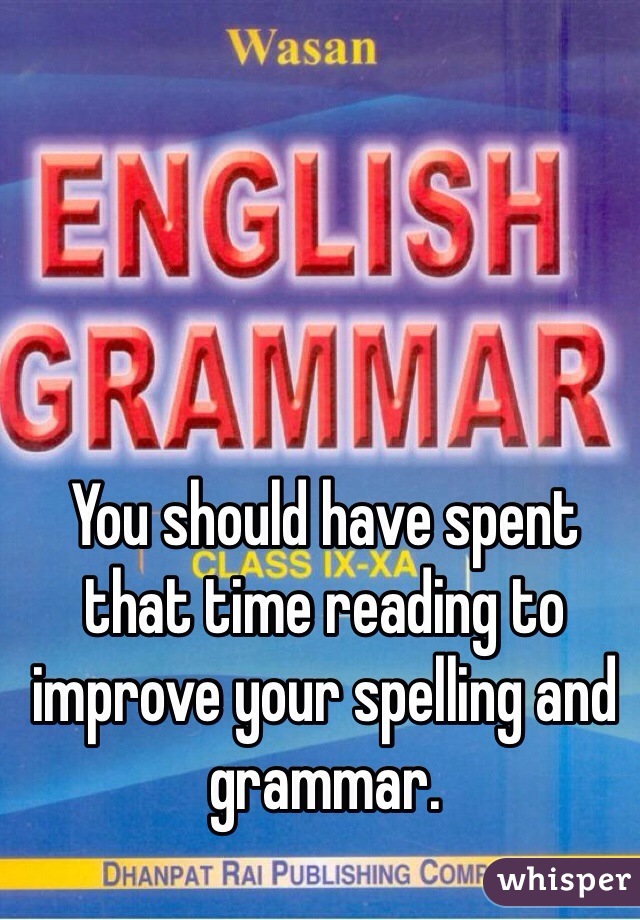 You should have spent that time reading to improve your spelling and grammar.