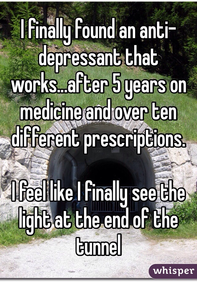 I finally found an anti-depressant that works...after 5 years on medicine and over ten different prescriptions. 

I feel like I finally see the light at the end of the tunnel
