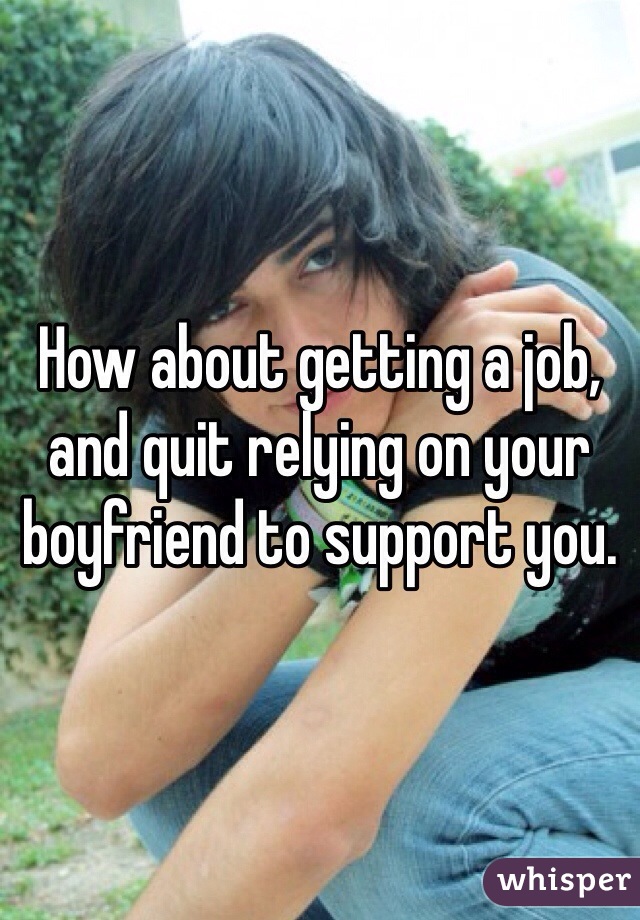 How about getting a job, and quit relying on your boyfriend to support you. 