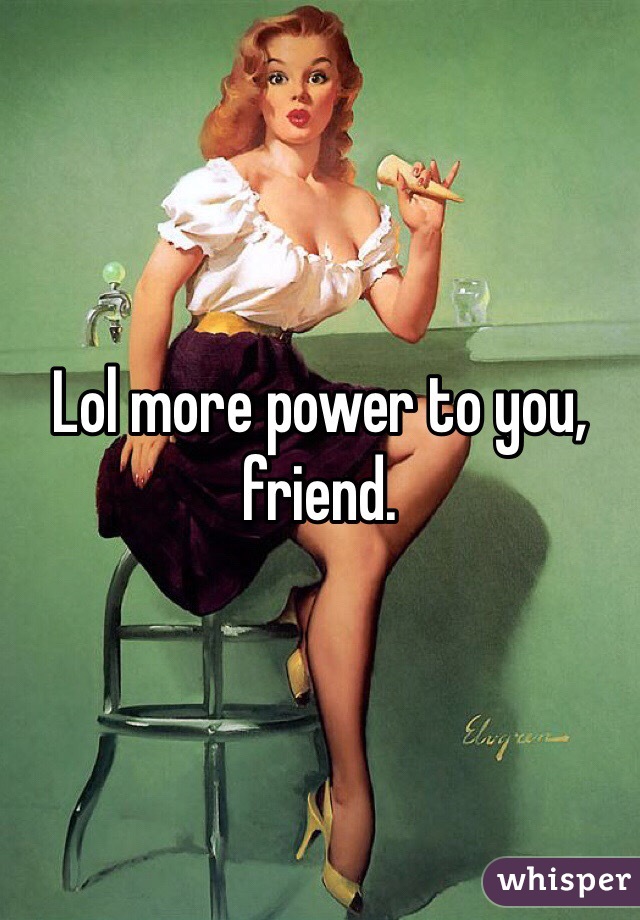 Lol more power to you, friend. 