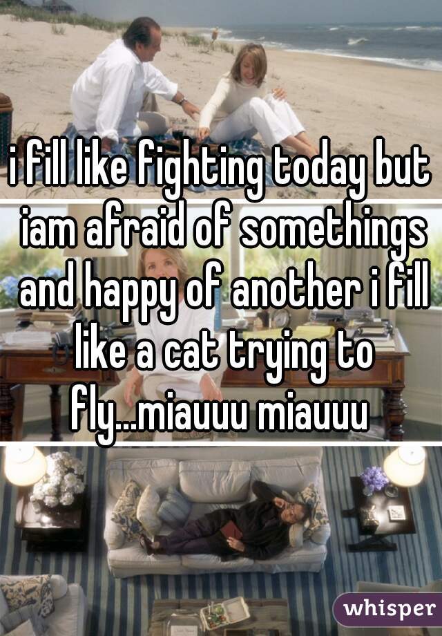 i fill like fighting today but iam afraid of somethings and happy of another i fill like a cat trying to fly...miauuu miauuu 
