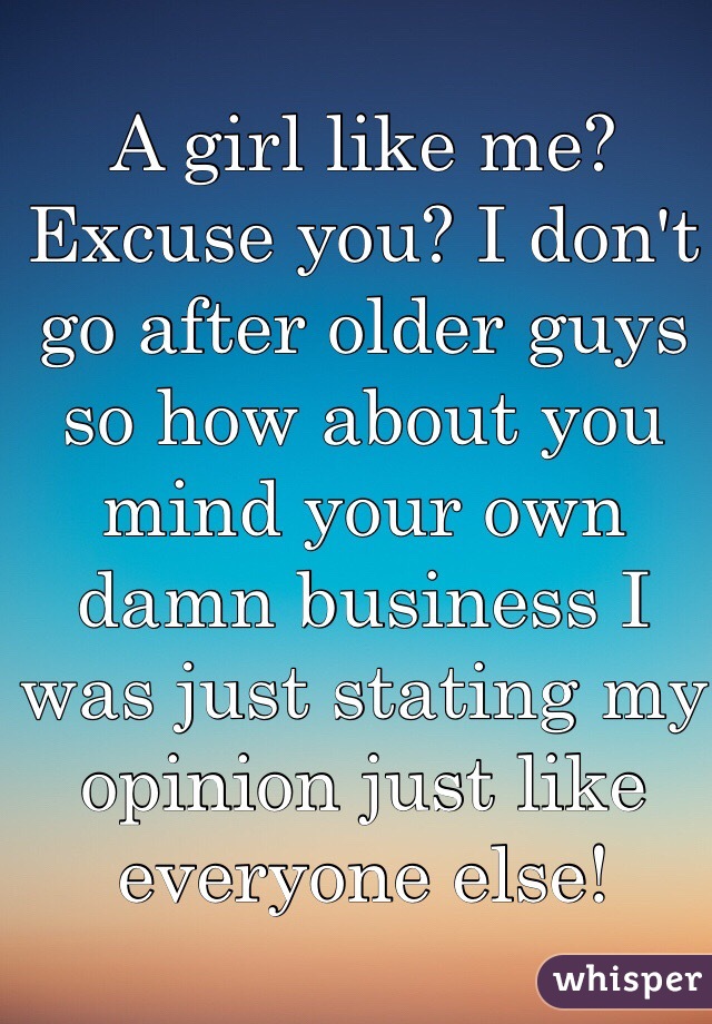 A girl like me? Excuse you? I don't go after older guys so how about you mind your own damn business I was just stating my opinion just like everyone else!