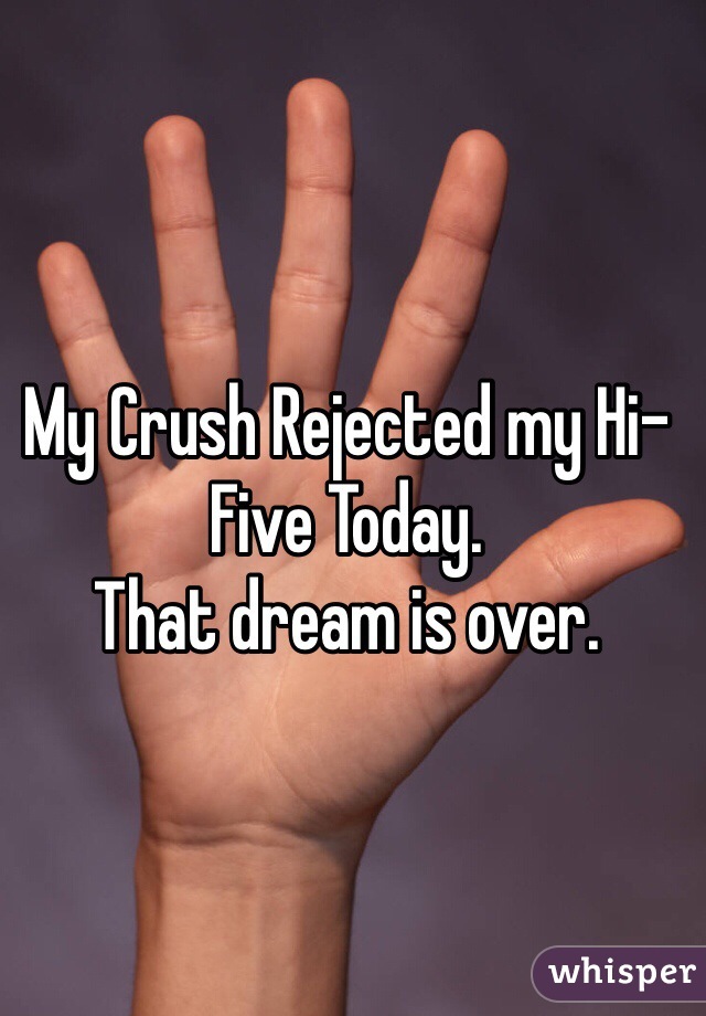 My Crush Rejected my Hi-Five Today.
That dream is over.