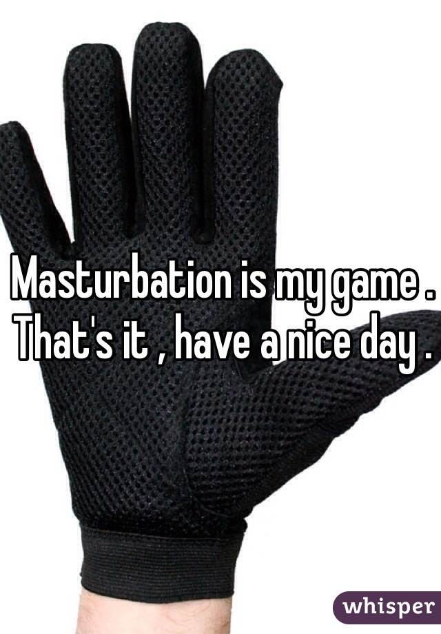 Masturbation is my game . That's it , have a nice day .
