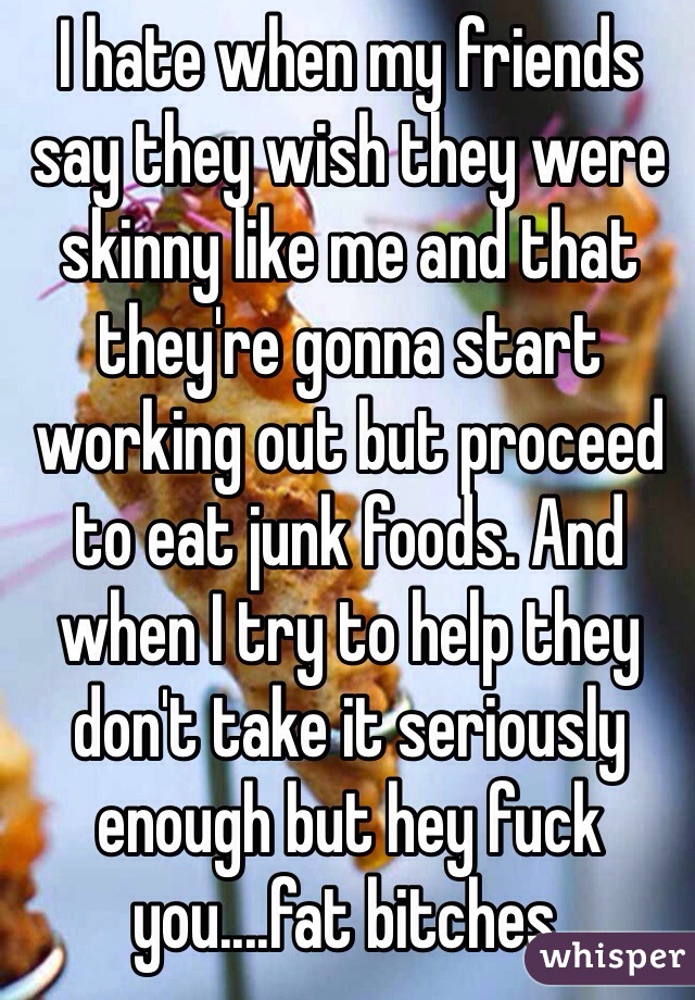 I hate when my friends say they wish they were skinny like me and that they're gonna start working out but proceed to eat junk foods. And when I try to help they don't take it seriously enough but hey fuck you....fat bitches.