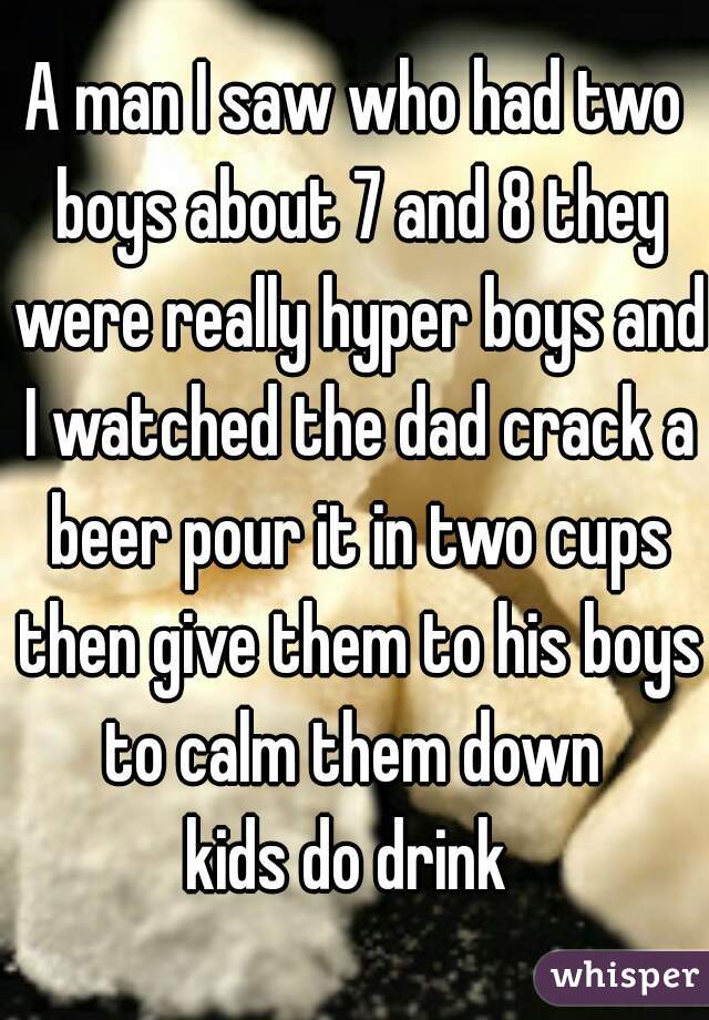 A man I saw who had two boys about 7 and 8 they were really hyper boys and I watched the dad crack a beer pour it in two cups then give them to his boys to calm them down 
kids do drink 