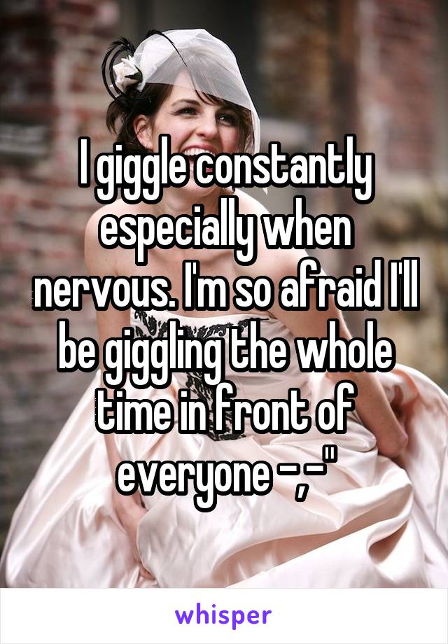 I giggle constantly especially when nervous. I'm so afraid I'll be giggling the whole time in front of everyone -,-"