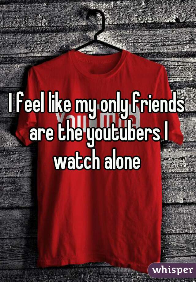 I feel like my only friends are the youtubers I watch alone 