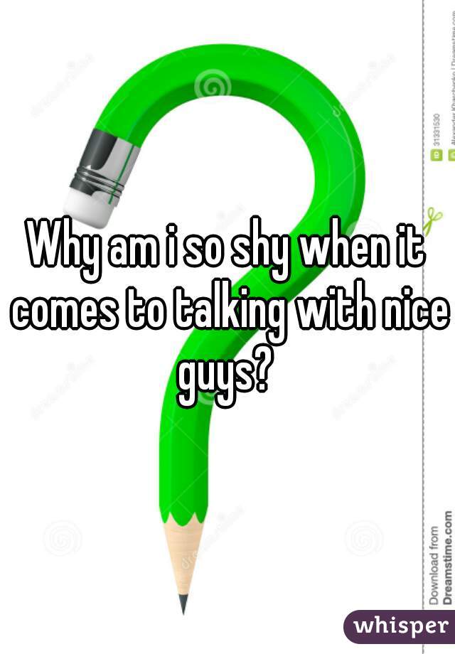 Why am i so shy when it comes to talking with nice guys? 