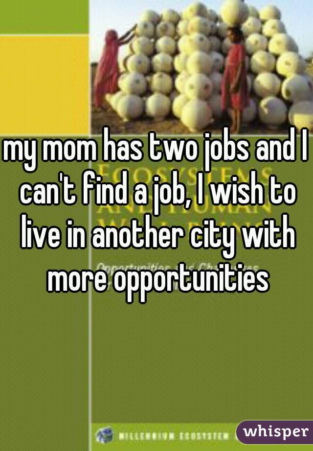 my mom has two jobs and I can't find a job, I wish to live in another city with more opportunities
